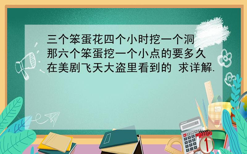 三个笨蛋花四个小时挖一个洞 那六个笨蛋挖一个小点的要多久在美剧飞天大盗里看到的 求详解.