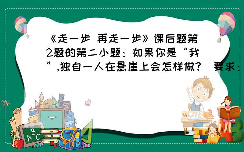 《走一步 再走一步》课后题第2题的第二小题：如果你是“我”,独自一人在悬崖上会怎样做?（要求：不少于600字）如果你是主人公，独自一人在悬崖上会怎样做？（要求：一篇不少于600字的