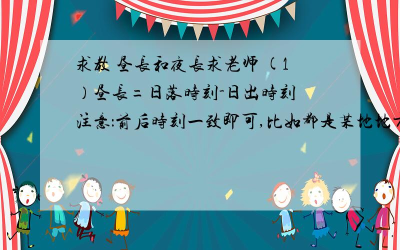 求教 昼长和夜长求老师 (1）昼长=日落时刻-日出时刻 注意：前后时刻一致即可,比如都是某地地方时,比如都是北京时间 （2）昼长=（12-日出地的地方时）×2 昼长=（日落地的地方时-12）×2注