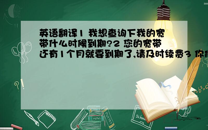 英语翻译1 我想查询下我的宽带什么时候到期?2 您的宽带还有1个月就要到期了,请及时续费3 你们家的宽带费用一年多少钱?4 我们家宽带一年720元5 您的房费已经不足,请及时续费6 你们几个人