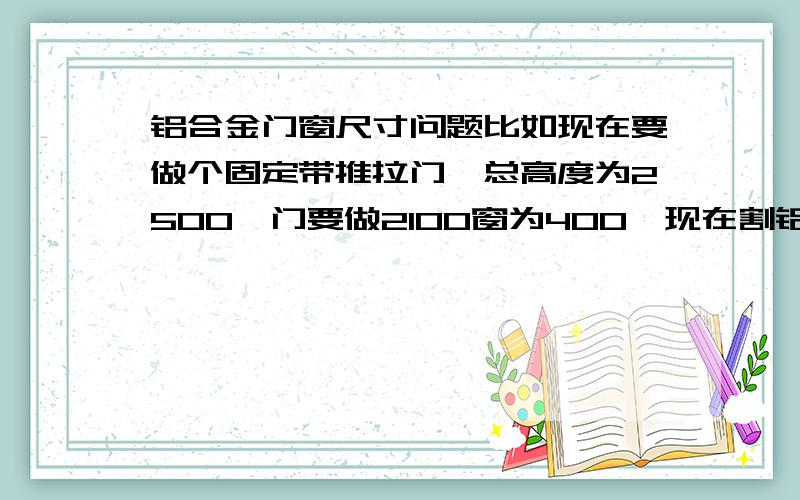 铝合金门窗尺寸问题比如现在要做个固定带推拉门,总高度为2500,门要做2100窗为400,现在割铝材拼接的时候,中柱的位置是放在第一个图上还是第二个图的位置上