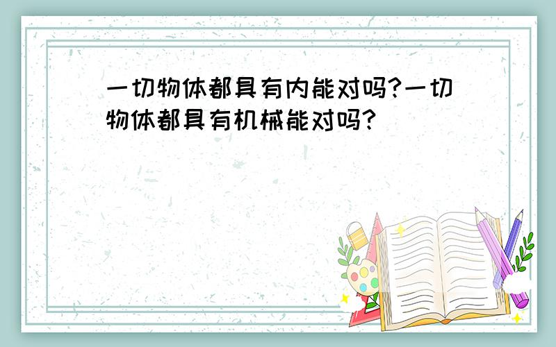 一切物体都具有内能对吗?一切物体都具有机械能对吗?