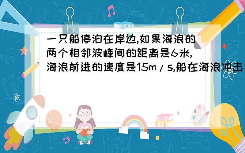 一只船停泊在岸边,如果海浪的两个相邻波峰间的距离是6米,海浪前进的速度是15m/s,船在海浪冲击下摇晃...一只船停泊在岸边,如果海浪的两个相邻波峰间的距离是6米,海浪前进的速度是15m/s,船