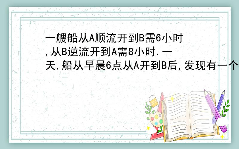 一艘船从A顺流开到B需6小时,从B逆流开到A需8小时.一天,船从早晨6点从A开到B后,发现有一个救生圈在途中掉到了水里,便立刻返回,一个小时后找到救生圈.请问：能否求出救生圈掉入水中的时间