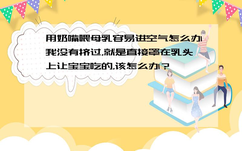 用奶嘴喂母乳容易进空气怎么办我没有挤过，就是直接罩在乳头上让宝宝吃的，该怎么办？