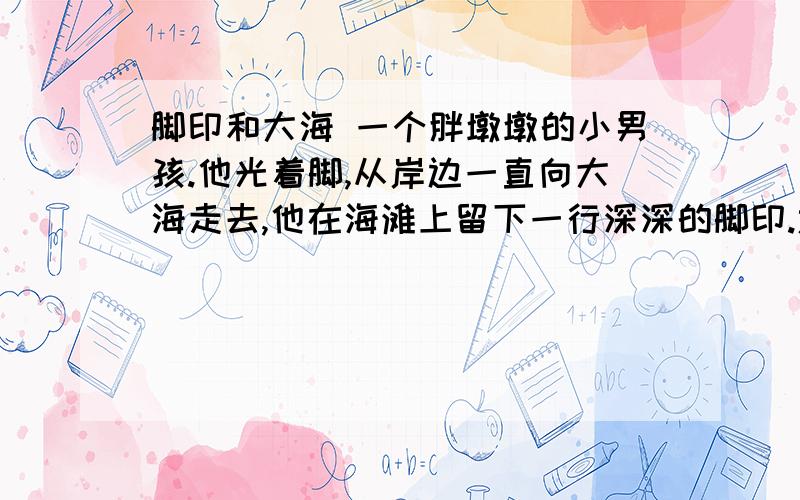 脚印和大海 一个胖墩墩的小男孩.他光着脚,从岸边一直向大海走去,他在海滩上留下一行深深的脚印.远远望去,就像一条粗粗的锁链.就在他留下的第一个脚印里,爬进一只小海蟹.这只海蟹生活