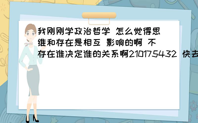 我刚刚学政治哲学 怎么觉得思维和存在是相互 影响的啊 不存在谁决定谁的关系啊210175432 快去学校了 不能 聊了