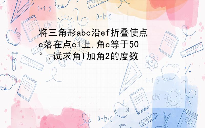 将三角形abc沿ef折叠使点c落在点c1上,角c等于50°,试求角1加角2的度数