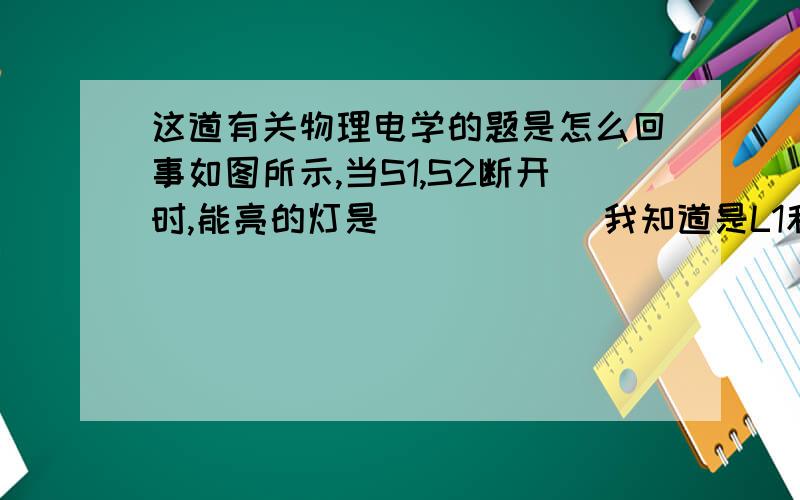 这道有关物理电学的题是怎么回事如图所示,当S1,S2断开时,能亮的灯是______我知道是L1和L3,但这个过程中间没开关啊,灯怎么亮的