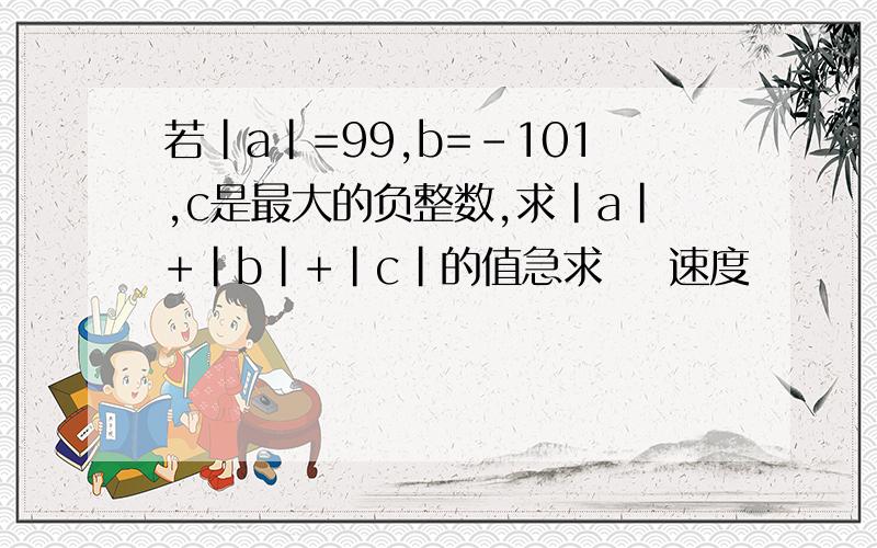 若|a|=99,b=-101,c是最大的负整数,求|a|+|b|+|c|的值急求    速度