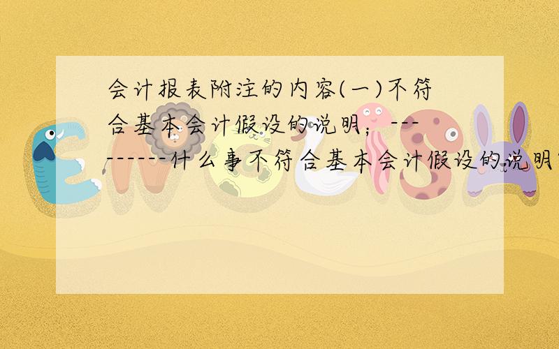 会计报表附注的内容(一)不符合基本会计假设的说明；---------什么事不符合基本会计假设的说明?包括哪些?(四)关联方关系及其交易的说明；--------然道所有的关联方交易都要列出来啊?包括什