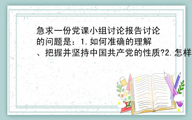 急求一份党课小组讨论报告讨论的问题是：1.如何准确的理解、把握并坚持中国共产党的性质?2.怎样理解和贯彻社会主义初级阶段党的基本路线和基本纲领?3.联系思想实际,谈谈如何坚定共产