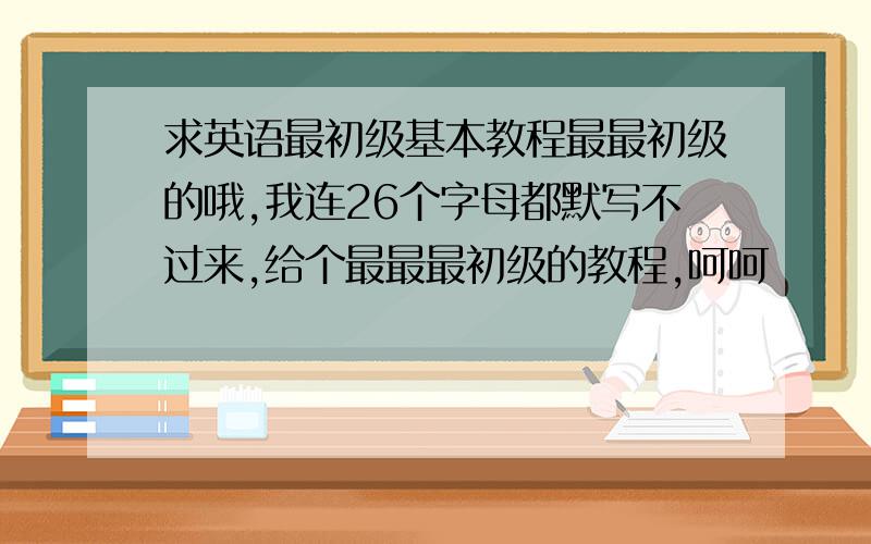 求英语最初级基本教程最最初级的哦,我连26个字母都默写不过来,给个最最最初级的教程,呵呵