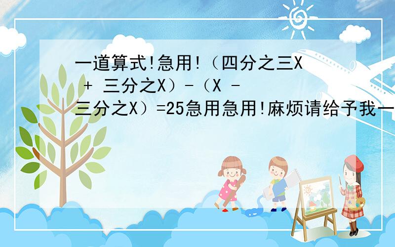 一道算式!急用!（四分之三X + 三分之X）-（X - 三分之X）=25急用急用!麻烦请给予我一个精确的算是过程!