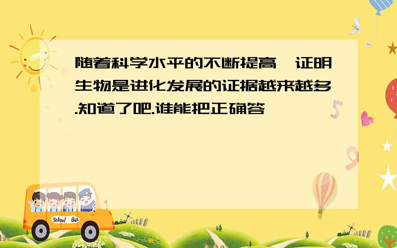 随着科学水平的不断提高,证明生物是进化发展的证据越来越多.知道了吧.谁能把正确答