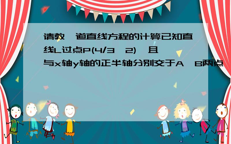 请教一道直线方程的计算已知直线L过点P(4/3,2),且与x轴y轴的正半轴分别交于A,B两点,当△AOB（O为原点）的周长为12时,求直线L的方程 .PS:思路懂 不知道怎么计算,设截距式点斜式都行,开根号求