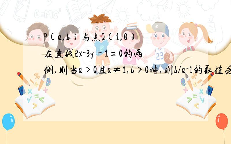 P(a,b)与点Q(1,0)在直线2x-3y+1=0的两侧,则当a>0且a≠1,b>0时,则b/a-1的取值范围为（-∞,-1/3）∪（2/3,+∞）.这是怎么推出来的?（答案说这是对的）我觉得答案不太对,我算的取值范围是（-∞,0）∪（2