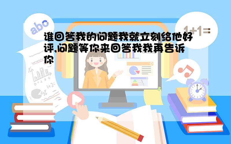 谁回答我的问题我就立刻给他好评,问题等你来回答我我再告诉你