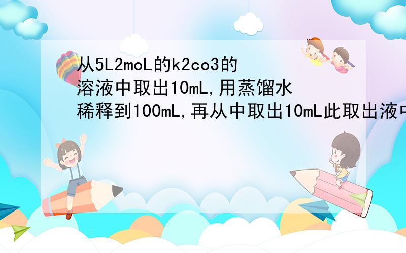 从5L2moL的k2co3的溶液中取出10mL,用蒸馏水稀释到100mL,再从中取出10mL此取出液中,此取出液K离子的浓度是