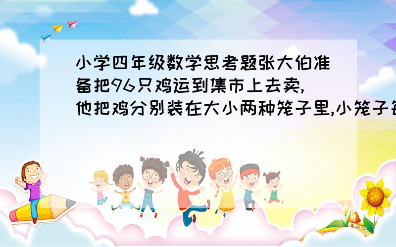 小学四年级数学思考题张大伯准备把96只鸡运到集市上去卖,他把鸡分别装在大小两种笼子里,小笼子每个装4只鸡,大笼子每个装6只鸡,正好装满18个笼子,问两种笼子分别有多少个?算式怎么列?