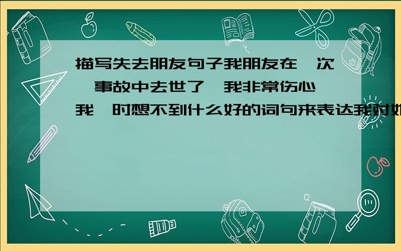 描写失去朋友句子我朋友在一次,事故中去世了,我非常伤心,我一时想不到什么好的词句来表达我对她的友谊,心里的痛苦.