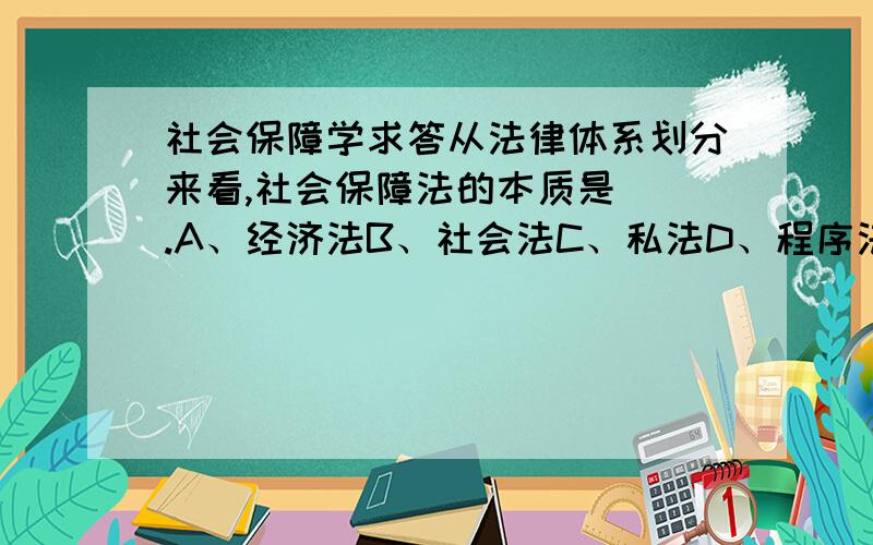 社会保障学求答从法律体系划分来看,社会保障法的本质是（）.A、经济法B、社会法C、私法D、程序法