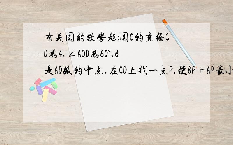 有关圆的数学题：圆O的直径CD为4,∠AOD为60°,B是AD弧的中点,在CD上找一点P,使BP+AP最小,并求出最小