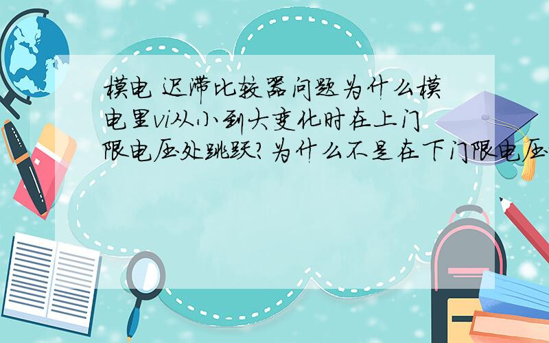 模电 迟滞比较器问题为什么模电里vi从小到大变化时在上门限电压处跳跃?为什么不是在下门限电压那里?是因为Vt+上门限电压就是限制由小变大的电压的极限 ?