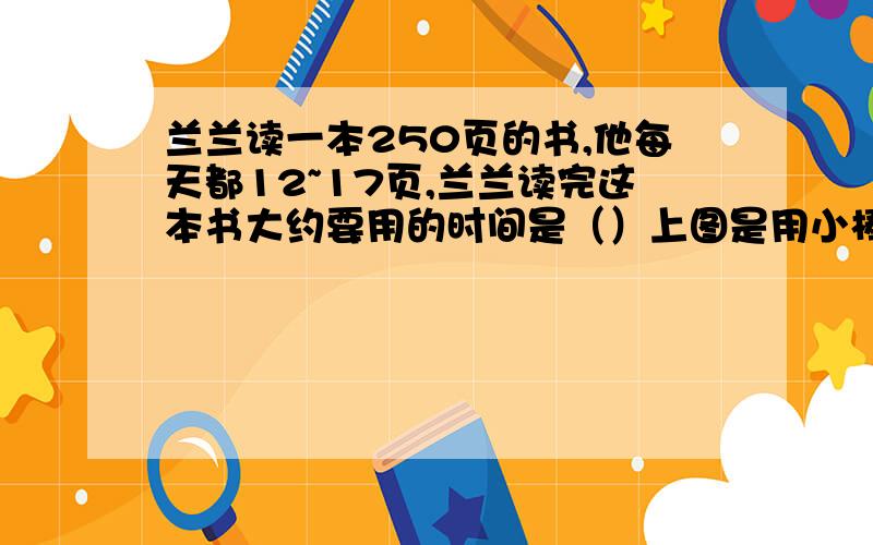 兰兰读一本250页的书,他每天都12~17页,兰兰读完这本书大约要用的时间是（）上图是用小棒搭成的,当搭成10个三角形时,需要小棒（）根.