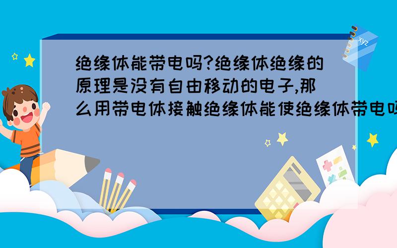 绝缘体能带电吗?绝缘体绝缘的原理是没有自由移动的电子,那么用带电体接触绝缘体能使绝缘体带电吗?如果不能为什么?