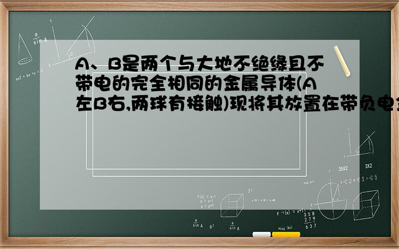 A、B是两个与大地不绝缘且不带电的完全相同的金属导体(A左B右,两球有接触)现将其放置在带负电金属球C附近（靠近B）通过静电感应使A、B带电.若A、B接触后将B用导线接地,随即断开接地线,