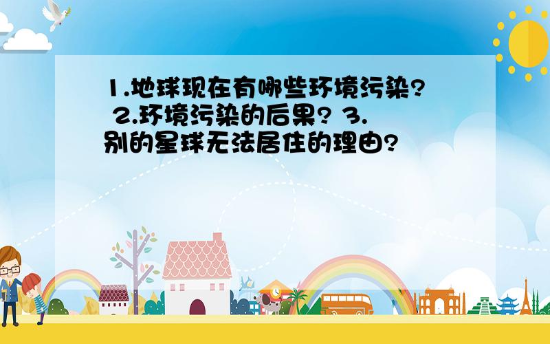 1.地球现在有哪些环境污染? 2.环境污染的后果? 3.别的星球无法居住的理由?