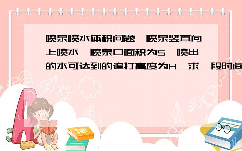 喷泉喷水体积问题一喷泉竖直向上喷水,喷泉口面积为S,喷出的水可达到的追打高度为H,求一段时间后在空中的水的体积是多少?答案是4HS,是通过喷泉口单位时间流量算出的,但是通过体积算为