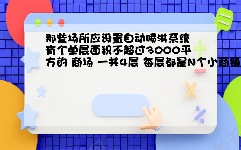 那些场所应设置自动喷淋系统 有个单层面积不超过3000平方的 商场 一共4层 每层都是N个小商铺 这样的场所 应该不应该上喷淋系统和报警系统 如果上喷淋的话 有什么规范可以说明?