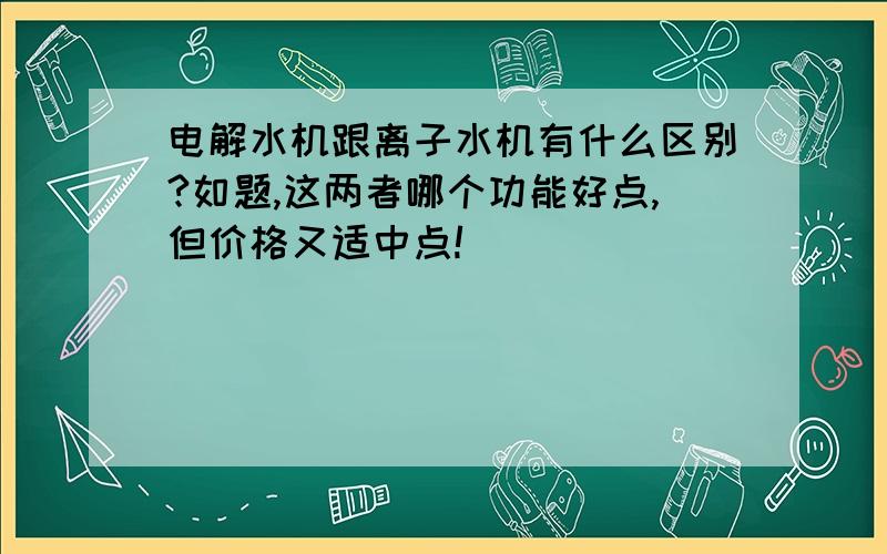 电解水机跟离子水机有什么区别?如题,这两者哪个功能好点,但价格又适中点!