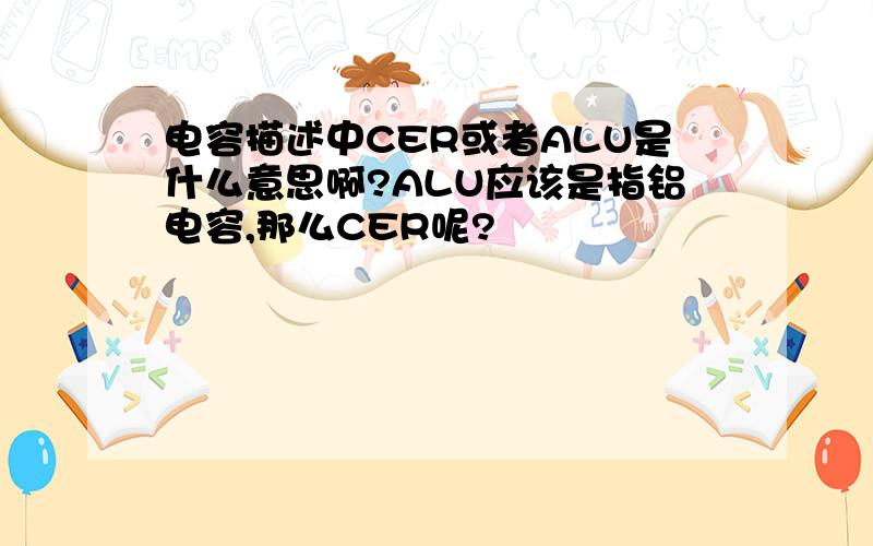 电容描述中CER或者ALU是什么意思啊?ALU应该是指铝电容,那么CER呢?