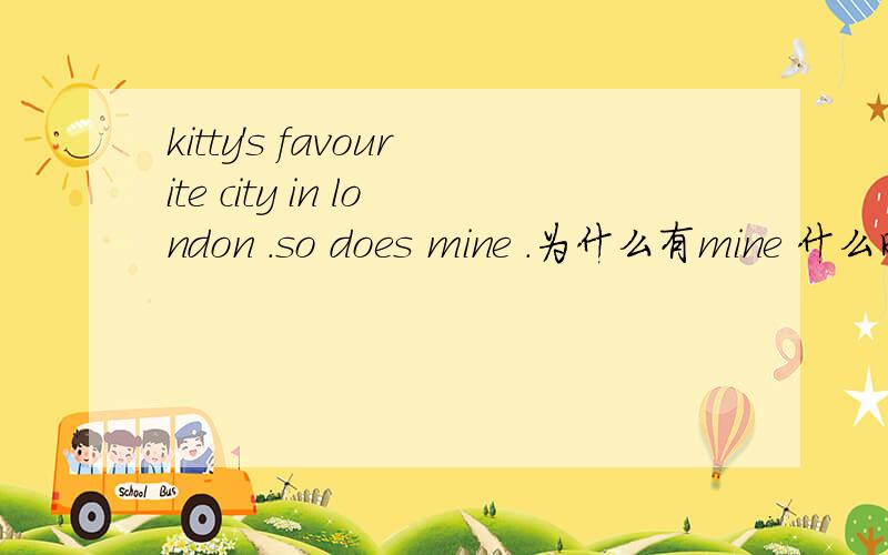 kitty's favourite city in london .so does mine .为什么有mine 什么时候用名词性 什么时候用主格