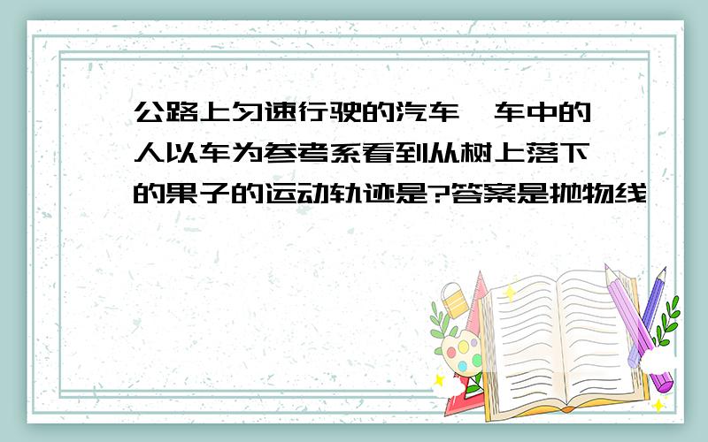 公路上匀速行驶的汽车,车中的人以车为参考系看到从树上落下的果子的运动轨迹是?答案是抛物线,