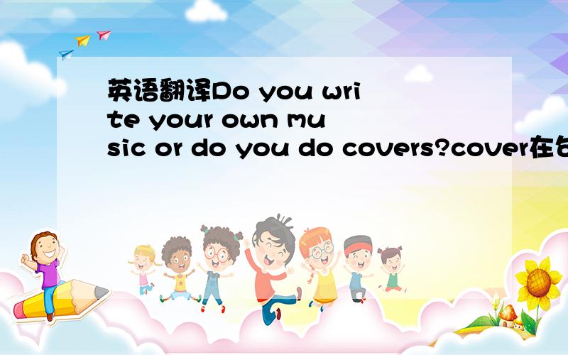 英语翻译Do you write your own music or do you do covers?cover在句子中怎么解释?