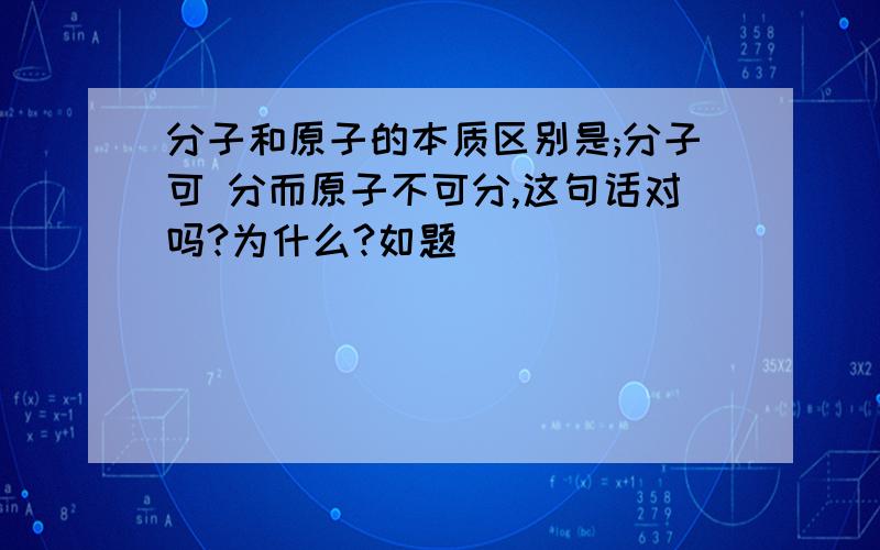 分子和原子的本质区别是;分子可 分而原子不可分,这句话对吗?为什么?如题