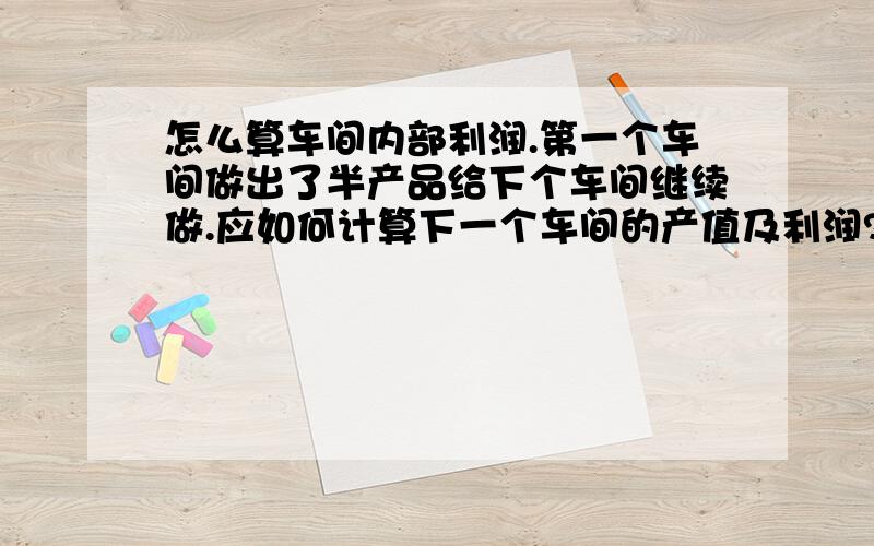 怎么算车间内部利润.第一个车间做出了半产品给下个车间继续做.应如何计算下一个车间的产值及利润?怎么算车间内部利润.第一个车间做出了半产品给第二个车间继续做.应如何计算第二个