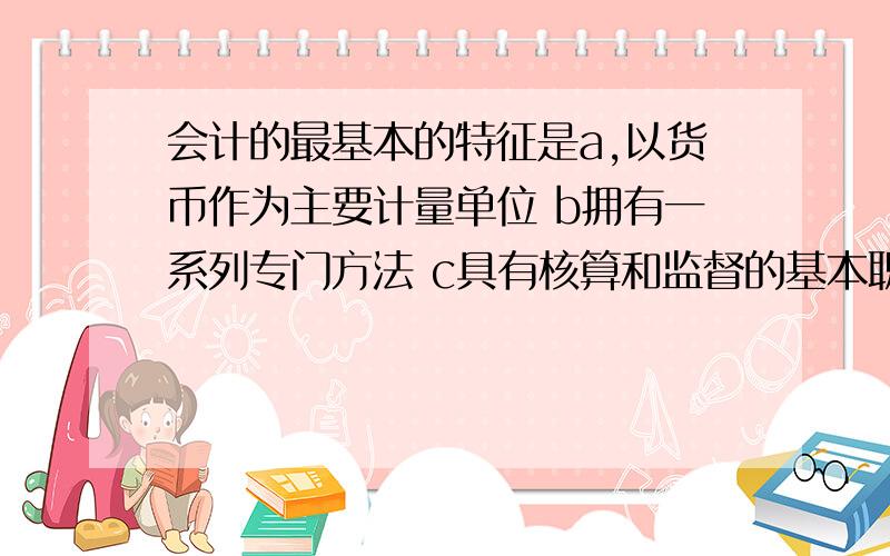 会计的最基本的特征是a,以货币作为主要计量单位 b拥有一系列专门方法 c具有核算和监督的基本职能 d本质是管理活动