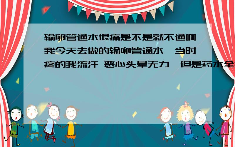 输卵管通水很痛是不是就不通啊我今天去做的输卵管通水,当时疼的我流汗 恶心头晕无力,但是药水全推进去了,医生没说堵了也没具体说什么只让我拿中药吃,我什么也不懂,想知道我这样严重