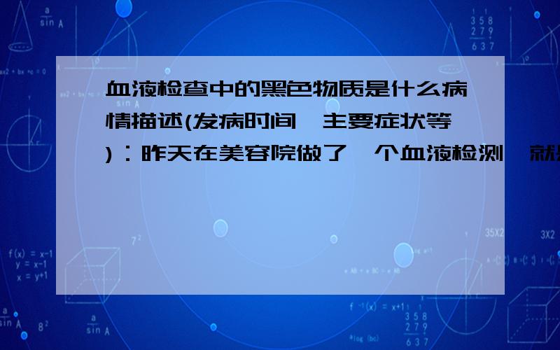 血液检查中的黑色物质是什么病情描述(发病时间、主要症状等)：昨天在美容院做了一个血液检测,就是在手上抽了血,然后放在显微镜下,接着在一个显示屏上观察血液情况,结果在血液中发现