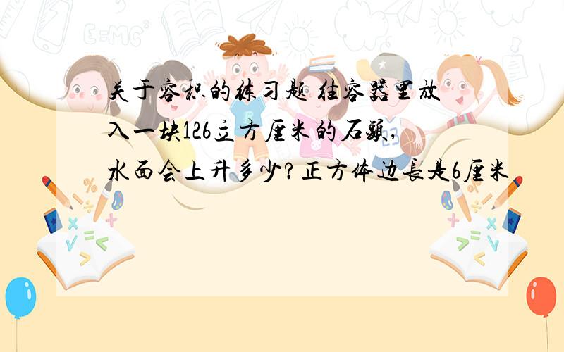 关于容积的练习题 往容器里放入一块126立方厘米的石头,水面会上升多少?正方体边长是6厘米