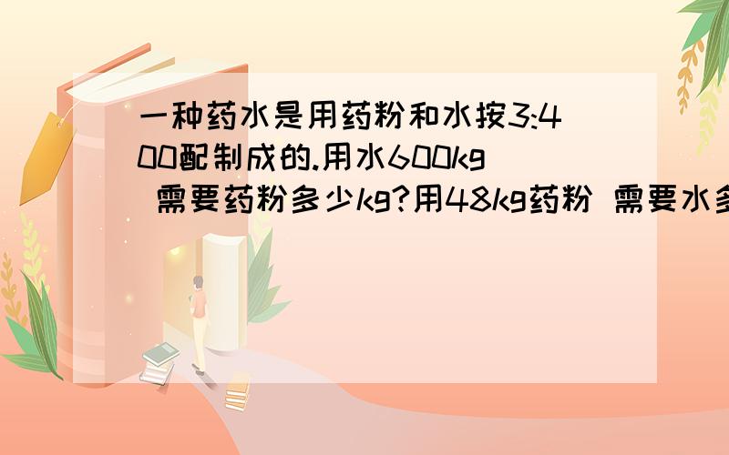 一种药水是用药粉和水按3:400配制成的.用水600kg 需要药粉多少kg?用48kg药粉 需要水多少千克?