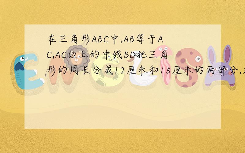 在三角形ABC中,AB等于AC,AC边上的中线BD把三角形的周长分成12厘米和15厘米的两部分,求三角形各边的长.