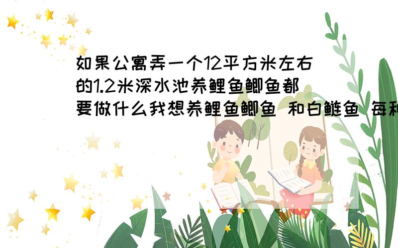 如果公寓弄一个12平方米左右的1.2米深水池养鲤鱼鲫鱼都要做什么我想养鲤鱼鲫鱼 和白鲢鱼 每种5 6条 要注意什么
