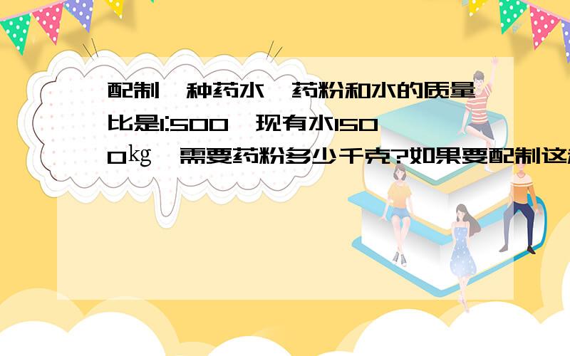 配制一种药水,药粉和水的质量比是1:500,现有水1500㎏,需要药粉多少千克?如果要配制这种药水1002kg,需要药粉和水各多少千克?