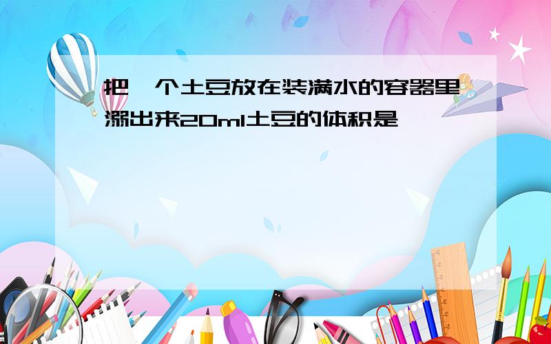 把一个土豆放在装满水的容器里溺出来20ml土豆的体积是